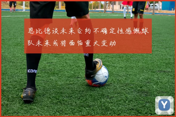 恩比德谈未来合约不确定性感慨球队未来或将面临重大变动