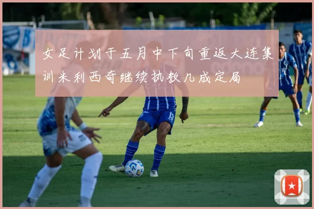 女足计划于五月中下旬重返大连集训米利西奇继续执教几成定局