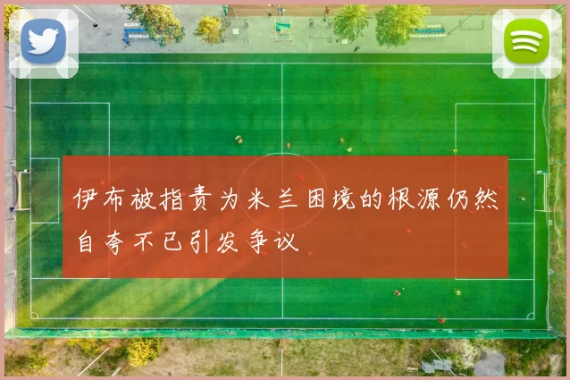 伊布被指责为米兰困境的根源仍然自夸不已引发争议