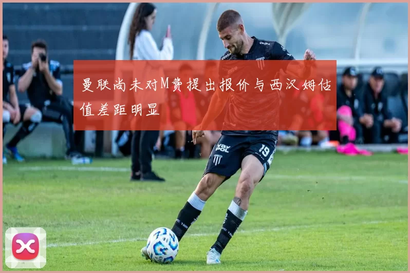 曼联尚未对M费提出报价与西汉姆估值差距明显