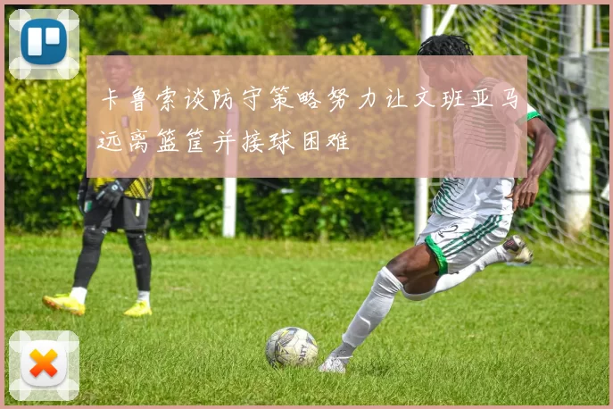 卡鲁索谈防守策略努力让文班亚马远离篮筐并接球困难