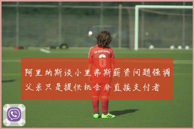 阿里纳斯谈小里弗斯薪资问题强调父亲只是提供机会非直接支付者