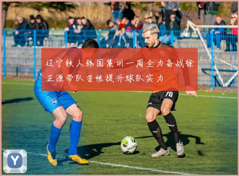 辽宁铁人韩国集训一周全力备战徐正源带队苦练提升球队实力