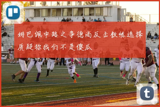 姆巴佩中路之争德尚反击教练选择质疑称我们不是傻瓜