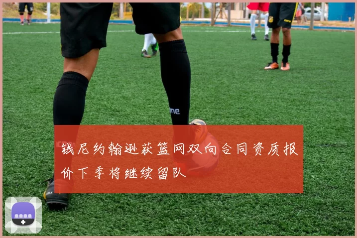 钱尼约翰逊获篮网双向合同资质报价下季将继续留队