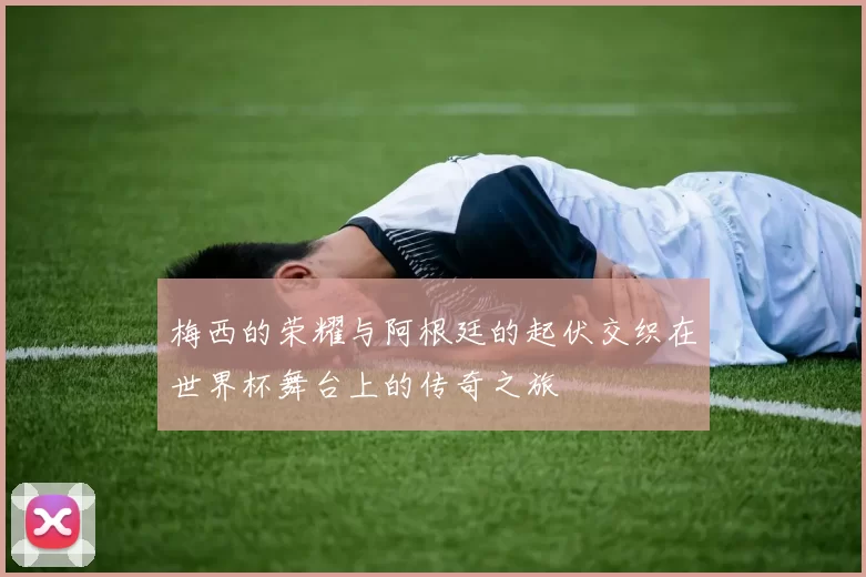梅西的荣耀与阿根廷的起伏交织在世界杯舞台上的传奇之旅
