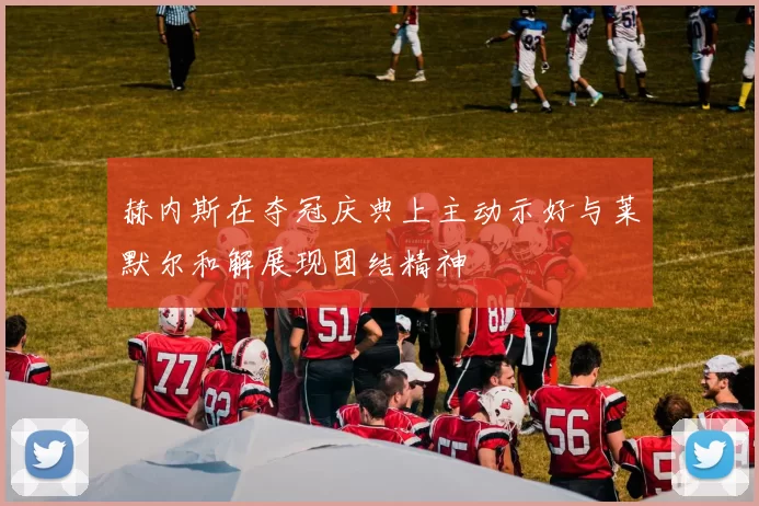 赫内斯在夺冠庆典上主动示好与莱默尔和解展现团结精神