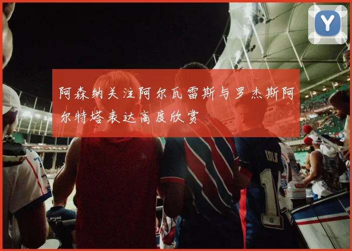 阿森纳关注阿尔瓦雷斯与罗杰斯阿尔特塔表达高度欣赏