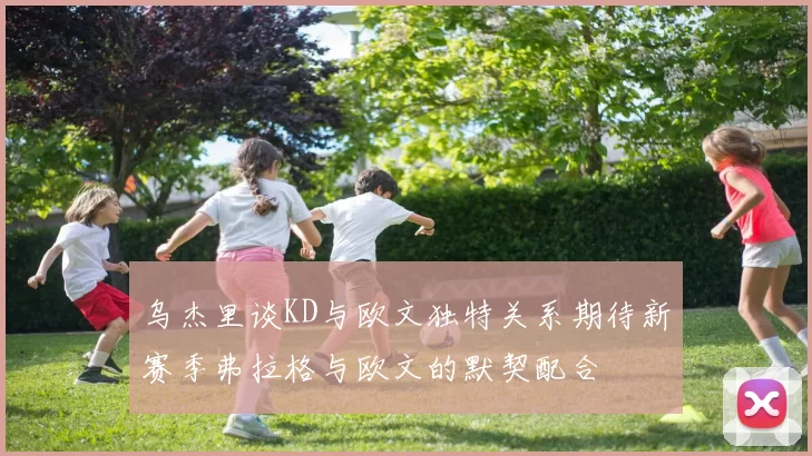 乌杰里谈KD与欧文独特关系期待新赛季弗拉格与欧文的默契配合