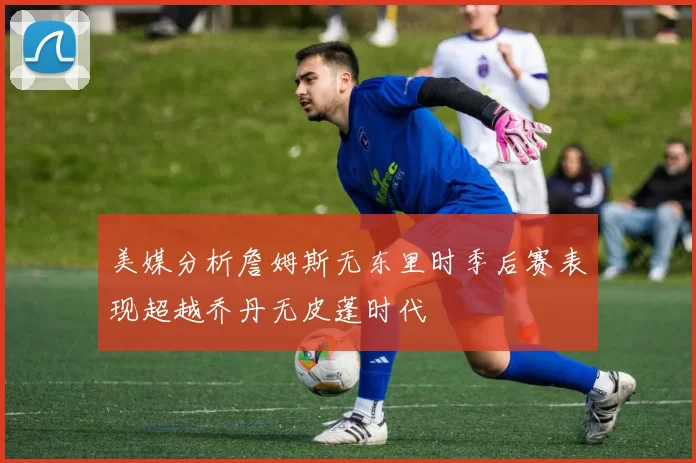 美媒分析詹姆斯无东里时季后赛表现超越乔丹无皮蓬时代