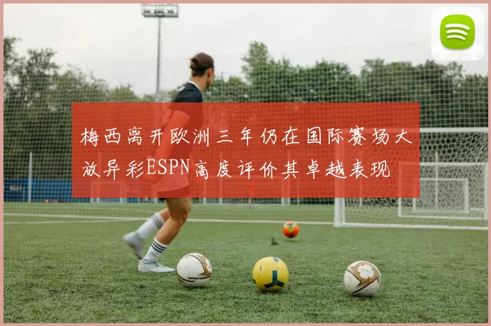 梅西离开欧洲三年仍在国际赛场大放异彩ESPN高度评价其卓越表现