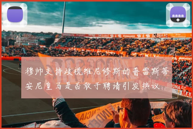 穆帅支持歧视维尼修斯的普雷斯蒂安尼皇马是否敢于聘请引发热议